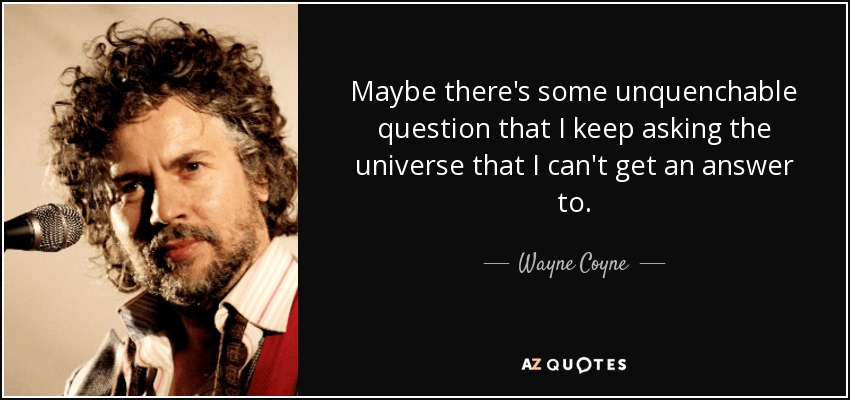 Maybe there's some unquenchable question that I keep asking the universe that I can't get an answer to. - Wayne Coyne