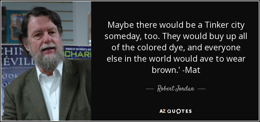 Maybe there would be a Tinker city someday, too. They would buy up all of the colored dye, and everyone else in the world would ave to wear brown.' -Mat - Robert Jordan