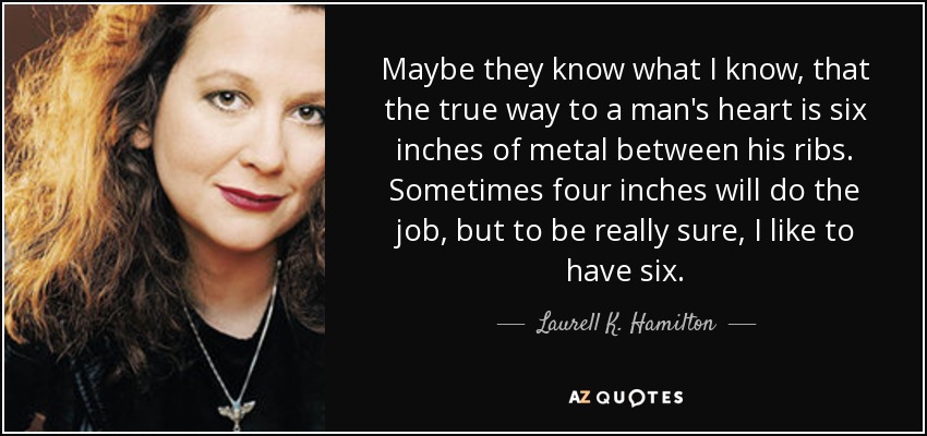 Maybe they know what I know, that the true way to a man's heart is six inches of metal between his ribs. Sometimes four inches will do the job, but to be really sure, I like to have six. - Laurell K. Hamilton