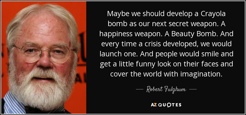 Maybe we should develop a Crayola bomb as our next secret weapon. A happiness weapon. A Beauty Bomb. And every time a crisis developed, we would launch one. And people would smile and get a little funny look on their faces and cover the world with imagination. - Robert Fulghum
