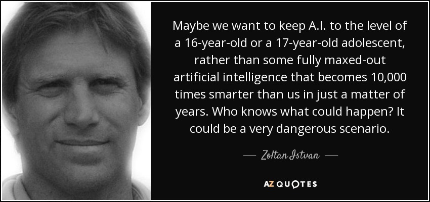 Maybe we want to keep A.I. to the level of a 16-year-old or a 17-year-old adolescent, rather than some fully maxed-out artificial intelligence that becomes 10,000 times smarter than us in just a matter of years. Who knows what could happen? It could be a very dangerous scenario. - Zoltan Istvan