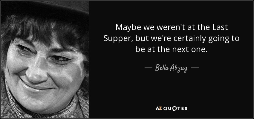 Maybe we weren't at the Last Supper, but we're certainly going to be at the next one. - Bella Abzug