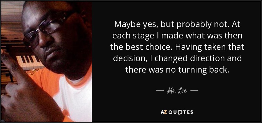 Maybe yes, but probably not. At each stage I made what was then the best choice. Having taken that decision, I changed direction and there was no turning back. - Mr. Lee