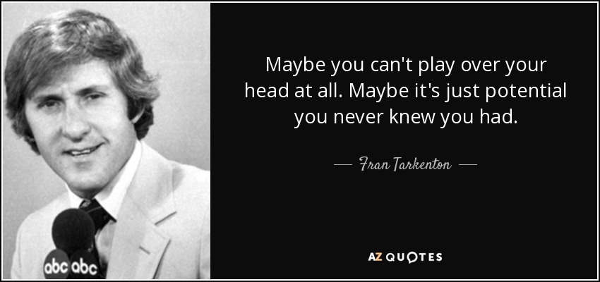 Maybe you can't play over your head at all. Maybe it's just potential you never knew you had. - Fran Tarkenton