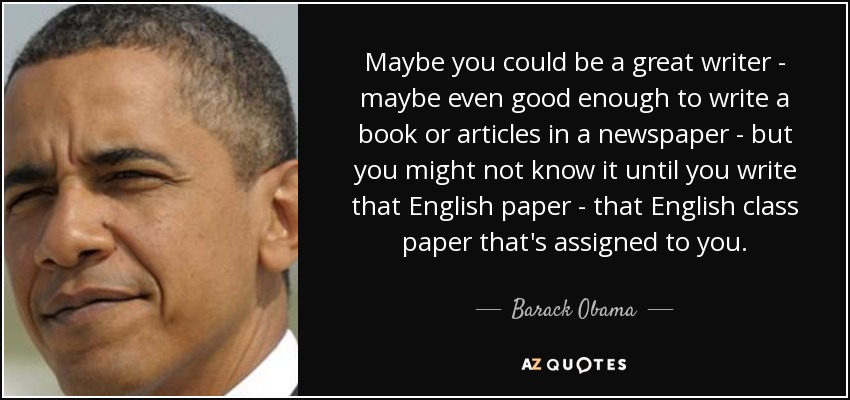 Maybe you could be a great writer - maybe even good enough to write a book or articles in a newspaper - but you might not know it until you write that English paper - that English class paper that's assigned to you. - Barack Obama