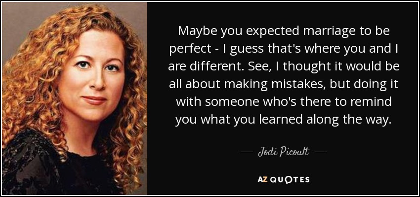 Maybe you expected marriage to be perfect - I guess that's where you and I are different. See, I thought it would be all about making mistakes, but doing it with someone who's there to remind you what you learned along the way. - Jodi Picoult