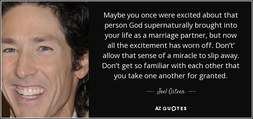 Maybe you once were excited about that person God supernaturally brought into your life as a marriage partner, but now all the excitement has worn off. Don’t’ allow that sense of a miracle to slip away. Don’t get so familiar with each other that you take one another for granted. - Joel Osteen