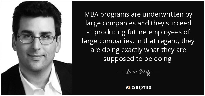 MBA programs are underwritten by large companies and they succeed at producing future employees of large companies. In that regard, they are doing exactly what they are supposed to be doing. - Lewis Schiff