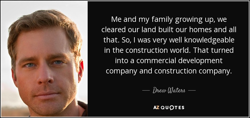 Me and my family growing up, we cleared our land built our homes and all that. So, I was very well knowledgeable in the construction world. That turned into a commercial development company and construction company. - Drew Waters