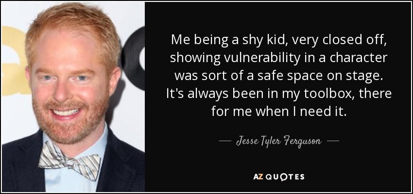 Me being a shy kid, very closed off, showing vulnerability in a character was sort of a safe space on stage. It's always been in my toolbox, there for me when I need it. - Jesse Tyler Ferguson