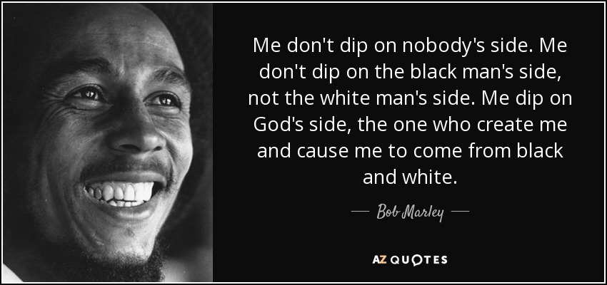 Me don't dip on nobody's side. Me don't dip on the black man's side, not the white man's side. Me dip on God's side, the one who create me and cause me to come from black and white. - Bob Marley