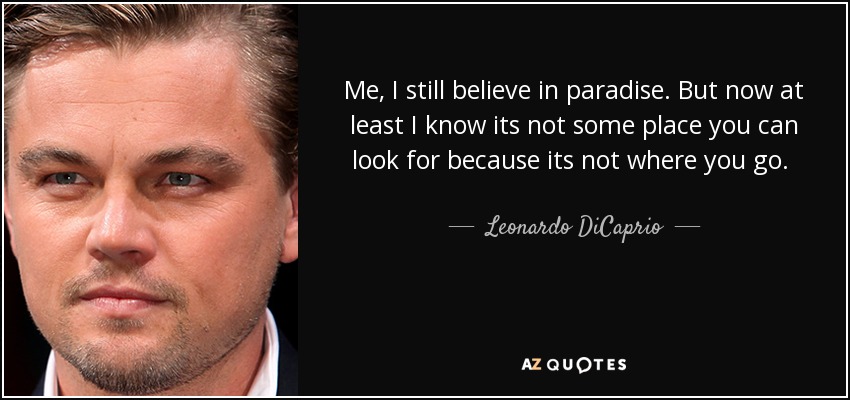Me, I still believe in paradise. But now at least I know its not some place you can look for because its not where you go. It’s how you feel for a moment in your life when you’re a part of something and if you find that moment, it lasts forever. - Leonardo DiCaprio
