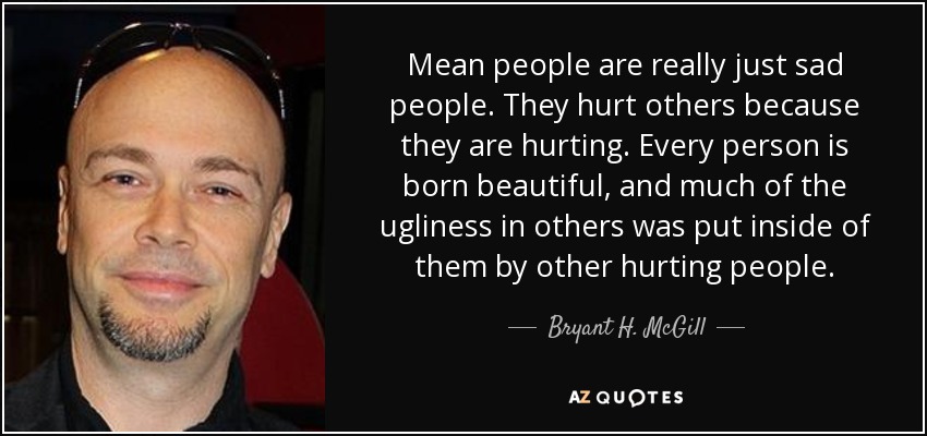 Mean people are really just sad people. They hurt others because they are hurting. Every person is born beautiful, and much of the ugliness in others was put inside of them by other hurting people. - Bryant H. McGill