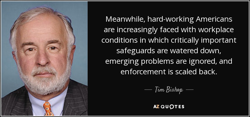 Meanwhile, hard-working Americans are increasingly faced with workplace conditions in which critically important safeguards are watered down, emerging problems are ignored, and enforcement is scaled back. - Tim Bishop