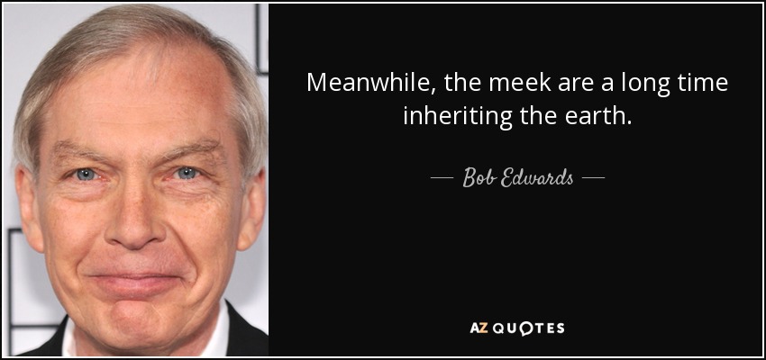 Meanwhile, the meek are a long time inheriting the earth. - Bob Edwards