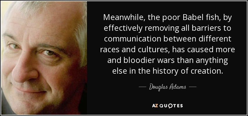 Meanwhile, the poor Babel fish, by effectively removing all barriers to communication between different races and cultures, has caused more and bloodier wars than anything else in the history of creation. - Douglas Adams