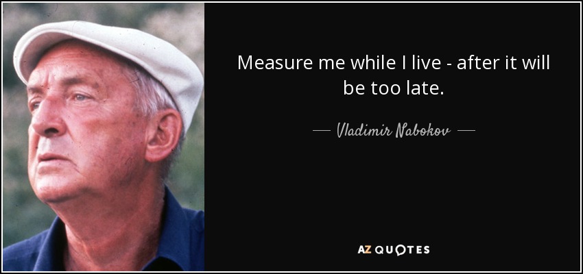 Measure me while I live - after it will be too late. - Vladimir Nabokov