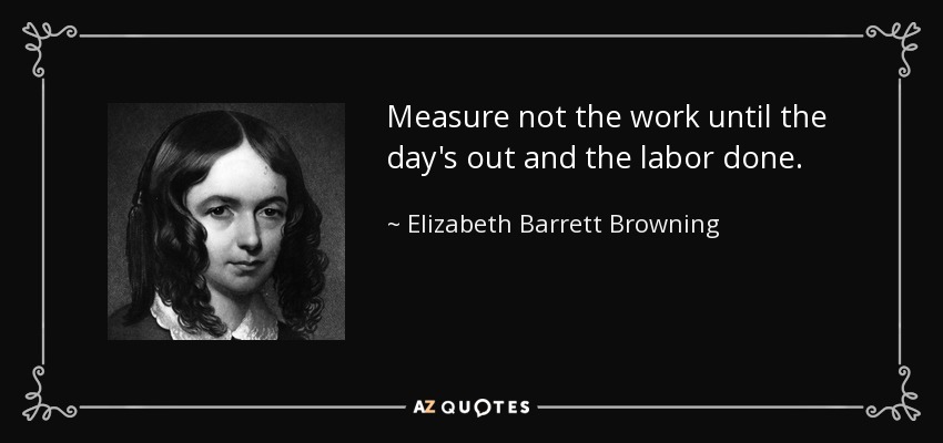 Measure not the work until the day's out and the labor done. - Elizabeth Barrett Browning