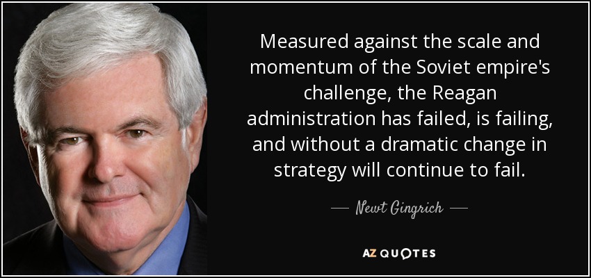 Measured against the scale and momentum of the Soviet empire's challenge, the Reagan administration has failed, is failing, and without a dramatic change in strategy will continue to fail. - Newt Gingrich