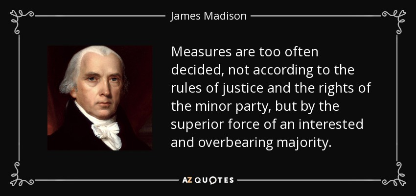 Measures are too often decided, not according to the rules of justice and the rights of the minor party, but by the superior force of an interested and overbearing majority. - James Madison