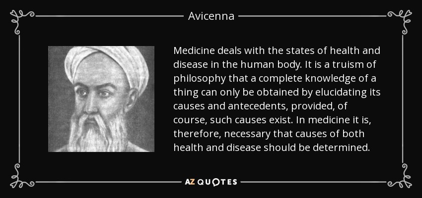 Medicine deals with the states of health and disease in the human body. It is a truism of philosophy that a complete knowledge of a thing can only be obtained by elucidating its causes and antecedents, provided, of course, such causes exist. In medicine it is, therefore, necessary that causes of both health and disease should be determined. - Avicenna