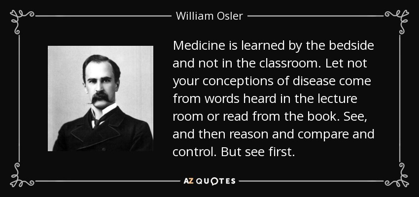 Medicine is learned by the bedside and not in the classroom. Let not your conceptions of disease come from words heard in the lecture room or read from the book. See, and then reason and compare and control. But see first. - William Osler