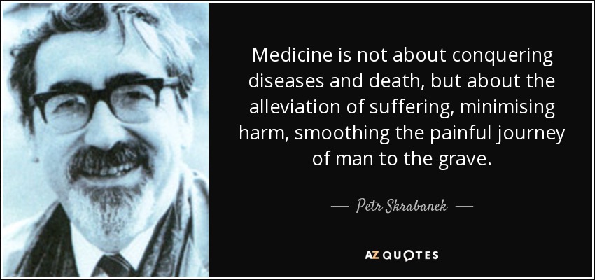 Medicine is not about conquering diseases and death, but about the alleviation of suffering, minimising harm, smoothing the painful journey of man to the grave. - Petr Skrabanek