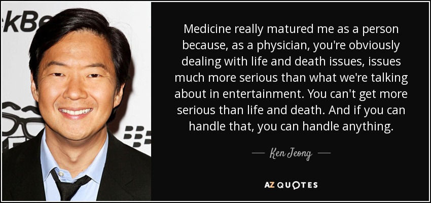 Medicine really matured me as a person because, as a physician, you're obviously dealing with life and death issues, issues much more serious than what we're talking about in entertainment. You can't get more serious than life and death. And if you can handle that, you can handle anything. - Ken Jeong