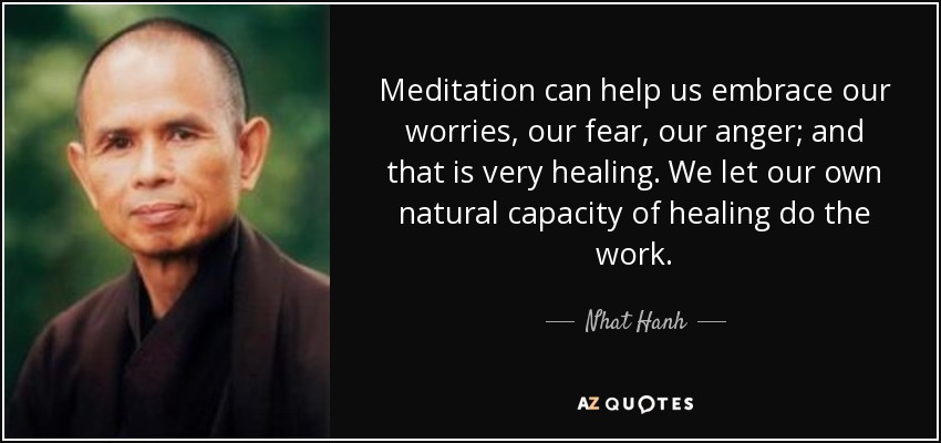 Meditation can help us embrace our worries, our fear, our anger; and that is very healing. We let our own natural capacity of healing do the work. - Nhat Hanh