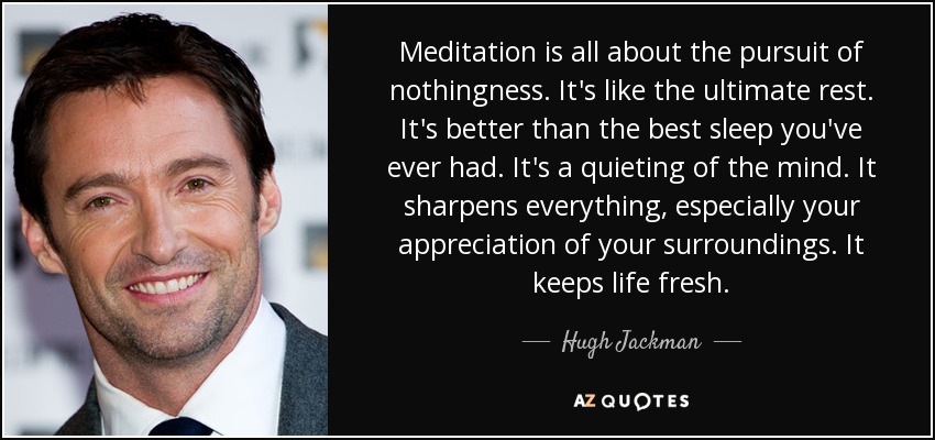 Meditation is all about the pursuit of nothingness. It's like the ultimate rest. It's better than the best sleep you've ever had. It's a quieting of the mind. It sharpens everything, especially your appreciation of your surroundings. It keeps life fresh. - Hugh Jackman
