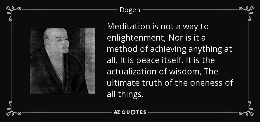 Meditation is not a way to enlightenment, Nor is it a method of achieving anything at all. It is peace itself. It is the actualization of wisdom, The ultimate truth of the oneness of all things. - Dogen