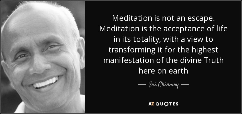Meditation is not an escape. Meditation is the acceptance of life in its totality, with a view to transforming it for the highest manifestation of the divine Truth here on earth - Sri Chinmoy