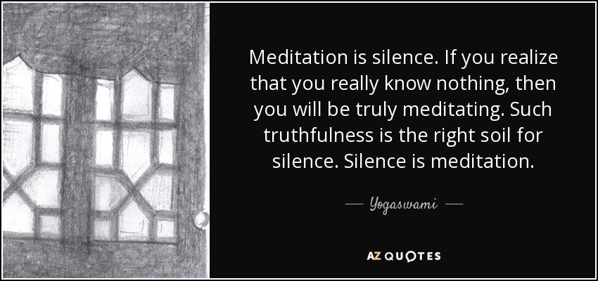 Meditation is silence. If you realize that you really know nothing, then you will be truly meditating. Such truthfulness is the right soil for silence. Silence is meditation. - Yogaswami