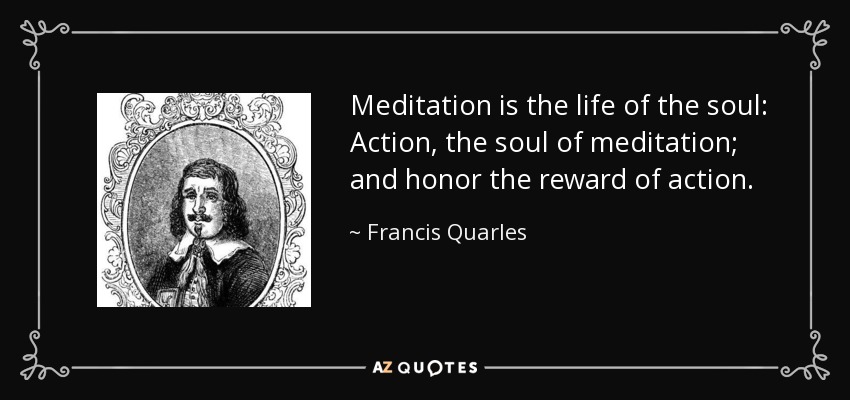 Meditation is the life of the soul: Action, the soul of meditation; and honor the reward of action. - Francis Quarles
