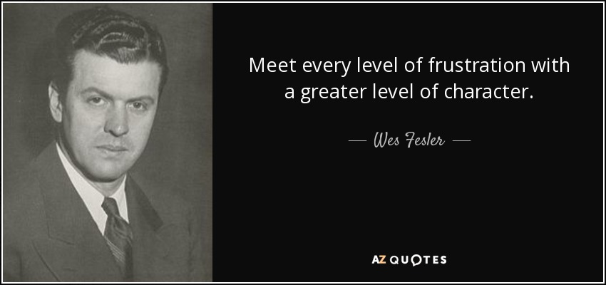 Meet every level of frustration with a greater level of character. - Wes Fesler