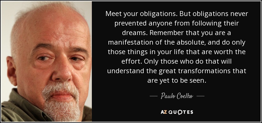Meet your obligations. But obligations never prevented anyone from following their dreams. Remember that you are a manifestation of the absolute, and do only those things in your life that are worth the effort. Only those who do that will understand the great transformations that are yet to be seen. - Paulo Coelho