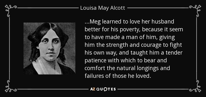 ...Meg learned to love her husband better for his poverty, because it seem to have made a man of him, giving him the strength and courage to fight his own way, and taught him a tender patience with which to bear and comfort the natural longings and failures of those he loved. - Louisa May Alcott