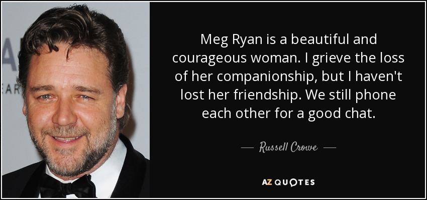 Meg Ryan is a beautiful and courageous woman. I grieve the loss of her companionship, but I haven't lost her friendship. We still phone each other for a good chat. - Russell Crowe