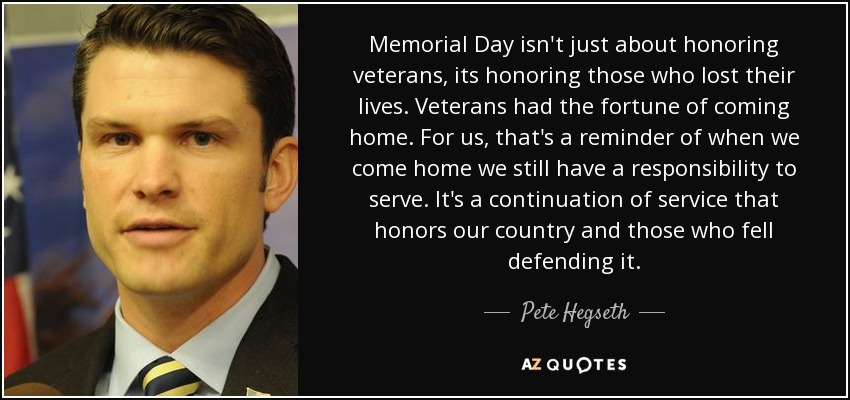 Memorial Day isn't just about honoring veterans, its honoring those who lost their lives. Veterans had the fortune of coming home. For us, that's a reminder of when we come home we still have a responsibility to serve. It's a continuation of service that honors our country and those who fell defending it. - Pete Hegseth