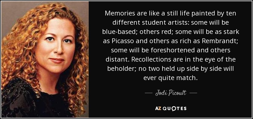 Memories are like a still life painted by ten different student artists: some will be blue-based; others red; some will be as stark as Picasso and others as rich as Rembrandt; some will be foreshortened and others distant. Recollections are in the eye of the beholder; no two held up side by side will ever quite match. - Jodi Picoult