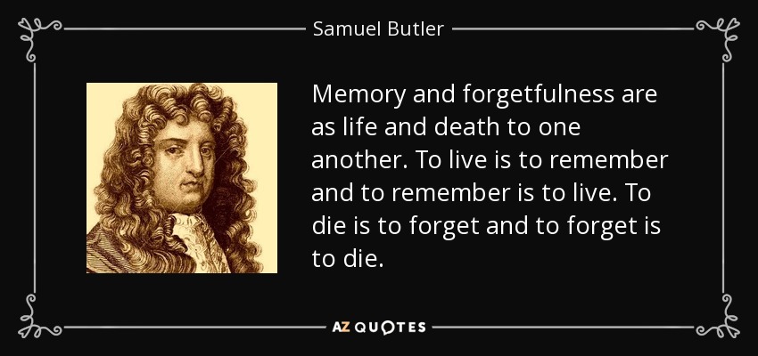Memory and forgetfulness are as life and death to one another. To live is to remember and to remember is to live. To die is to forget and to forget is to die. - Samuel Butler