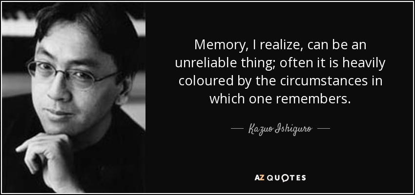 Memory, I realize, can be an unreliable thing; often it is heavily coloured by the circumstances in which one remembers. - Kazuo Ishiguro