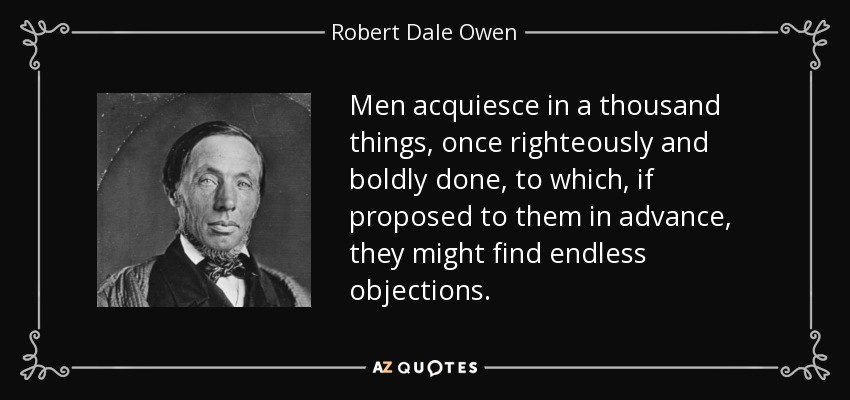 Men acquiesce in a thousand things, once righteously and boldly done, to which, if proposed to them in advance, they might find endless objections. - Robert Dale Owen