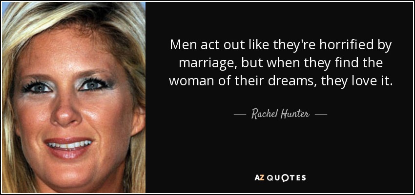 Men act out like they're horrified by marriage, but when they find the woman of their dreams, they love it. - Rachel Hunter