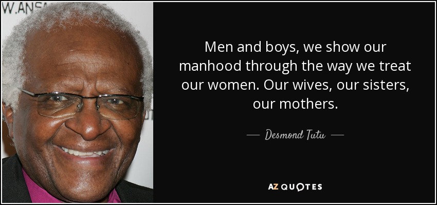 Men and boys, we show our manhood through the way we treat our women. Our wives, our sisters, our mothers. - Desmond Tutu