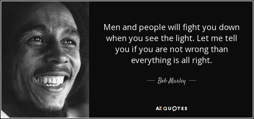 Men and people will fight you down when you see the light. Let me tell you if you are not wrong than everything is all right. - Bob Marley