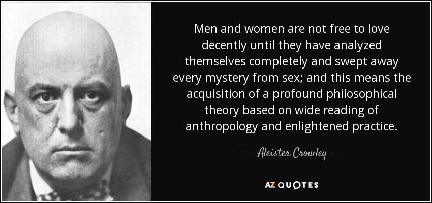 Men and women are not free to love decently until they have analyzed themselves completely and swept away every mystery from sex; and this means the acquisition of a profound philosophical theory based on wide reading of anthropology and enlightened practice. - Aleister Crowley