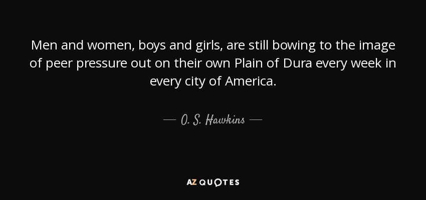 Men and women, boys and girls, are still bowing to the image of peer pressure out on their own Plain of Dura every week in every city of America. - O. S. Hawkins