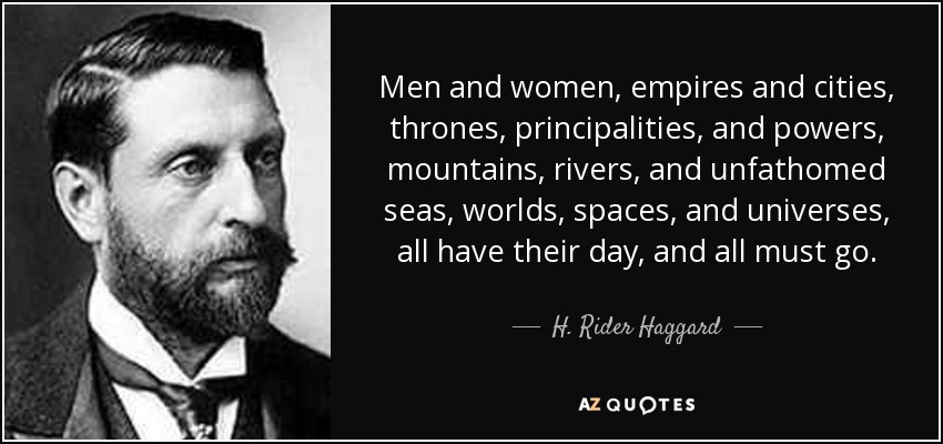 Men and women, empires and cities, thrones, principalities, and powers, mountains, rivers, and unfathomed seas, worlds, spaces, and universes, all have their day, and all must go. - H. Rider Haggard