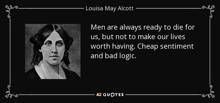 Men are always ready to die for us, but not to make our lives worth having. Cheap sentiment and bad logic. - Louisa May Alcott
